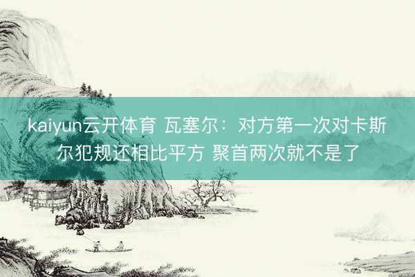 kaiyun云开体育 瓦塞尔：对方第一次对卡斯尔犯规还相比平方 聚首两次就不是了