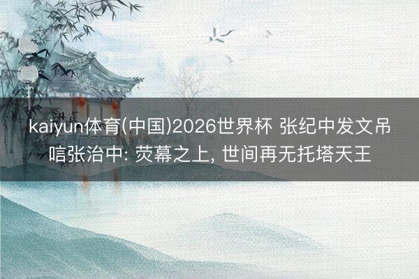 kaiyun体育(中国)2026世界杯 张纪中发文吊唁张治中: 荧幕之上, 世间再无托塔天王