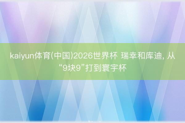 kaiyun体育(中国)2026世界杯 瑞幸和库迪, 从“9块9”打到寰宇杯