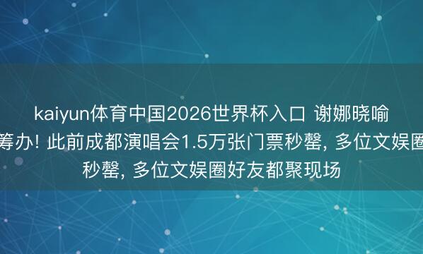 kaiyun体育中国2026世界杯入口 谢娜晓喻开启寰球巡演筹办! 此前成都演唱会1.5万张门票秒罄， 多位文娱圈好友都聚现场