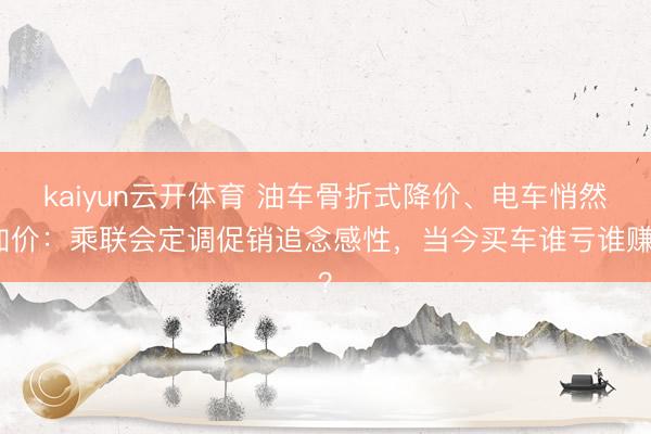 kaiyun云开体育 油车骨折式降价、电车悄然加价：乘联会定调促销追念感性，当今买车谁亏谁赚？