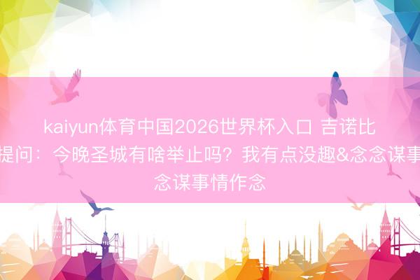 kaiyun体育中国2026世界杯入口 吉诺比利在线提问：今晚圣城有啥举止吗？我有点没趣&念念谋事情作念