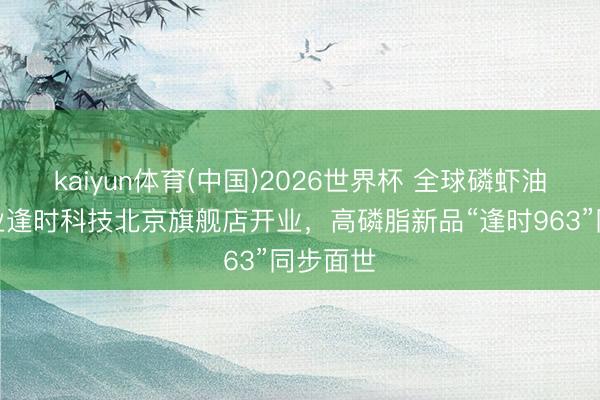 kaiyun体育(中国)2026世界杯 全球磷虾油头部企业逢时科技北京旗舰店开业，高磷脂新品“逢时963”同步面世