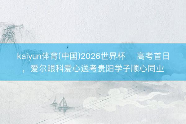 kaiyun体育(中国)2026世界杯 ​高考首日，爱尔眼科爱心送考贵阳学子顺心同业