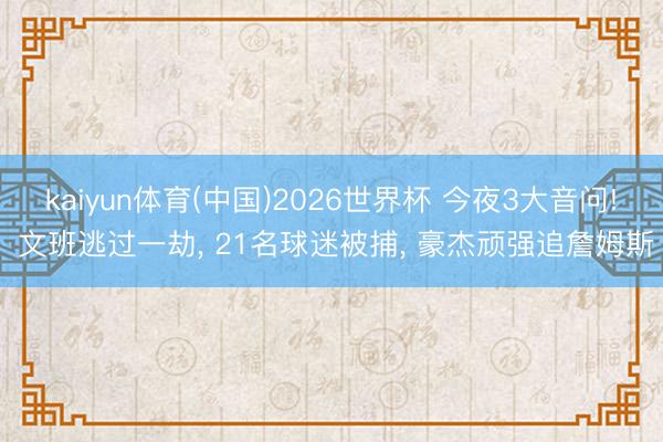 kaiyun体育(中国)2026世界杯 今夜3大音问! 文班逃过一劫， 21名球迷被捕， 豪杰顽强追詹姆斯