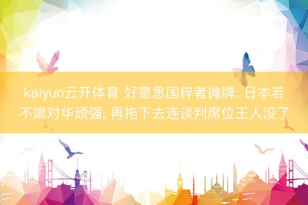 kaiyun云开体育 好意思国粹者摊牌: 日本若不竭对华顽强， 再拖下去连谈判席位王人没了