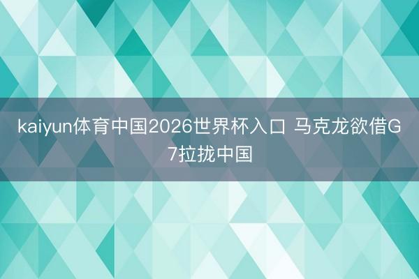 kaiyun体育中国2026世界杯入口 马克龙欲借G7拉拢中国