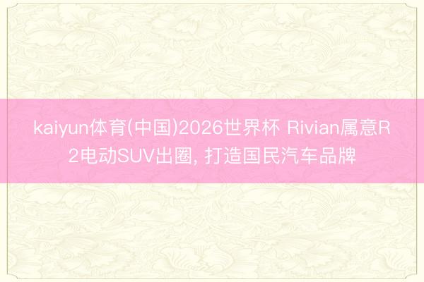 kaiyun体育(中国)2026世界杯 Rivian属意R2电动SUV出圈， 打造国民汽车品牌