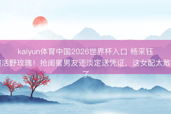 kaiyun体育中国2026世界杯入口 杨采钰演活野玫瑰！抢闺蜜男友还淡定送凭证，这女配太敢了