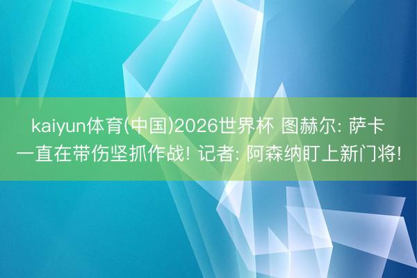 kaiyun体育(中国)2026世界杯 图赫尔: 萨卡一直在带伤坚抓作战! 记者: 阿森纳盯上新门将!