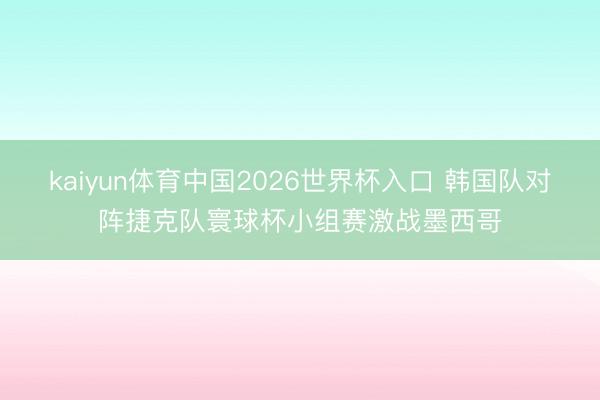 kaiyun体育中国2026世界杯入口 韩国队对阵捷克队寰球杯小组赛激战墨西哥