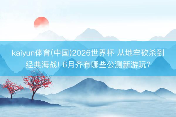 kaiyun体育(中国)2026世界杯 从地牢砍杀到经典海战! 6月齐有哪些公测新游玩?