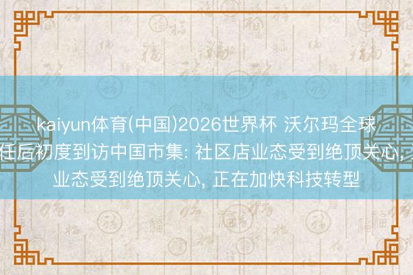 kaiyun体育(中国)2026世界杯 沃尔玛全球新CEO方威翰, 上任后初度到访中国市集: 社区店业态受到绝顶关心, 正在加快科技转型