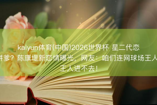 kaiyun体育(中国)2026世界杯 星二代恋爱无谓拼爹？陈康堤新恋情曝光，网友：咱们连网球场王人进不去！