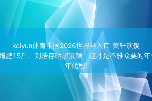 kaiyun体育中国2026世界杯入口 黄轩演傻丈夫增肥15斤，刘浩存晒黑素颜：这才是不雅众要的年代剧！