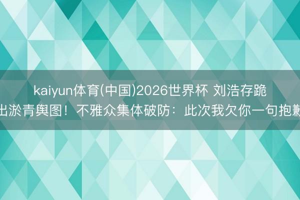 kaiyun体育(中国)2026世界杯 刘浩存跪出淤青舆图！不雅众集体破防：此次我欠你一句抱歉