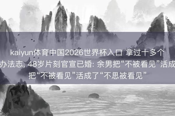kaiyun体育中国2026世界杯入口 拿过十多个影后却没东说念办法志, 48岁片刻官宣已婚: 余男把“不被看见”活成了“不思被看见”
