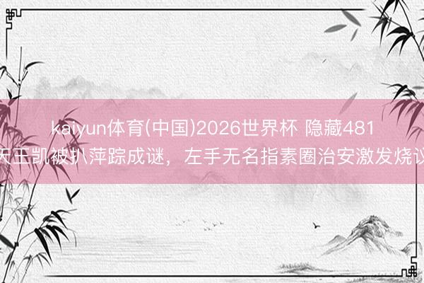 kaiyun体育(中国)2026世界杯 隐藏481天王凯被扒萍踪成谜,左手无名指素圈治安激发烧议