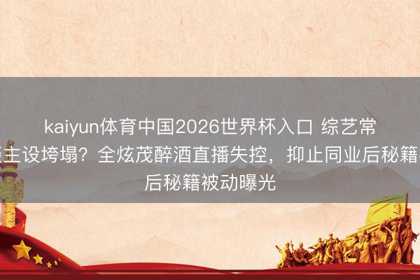 kaiyun体育中国2026世界杯入口 综艺常青树东谈主设垮塌？全炫茂醉酒直播失控，抑止同业后秘籍被动曝光
