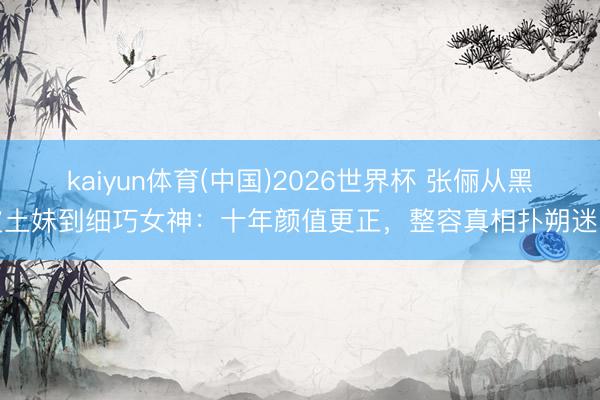 kaiyun体育(中国)2026世界杯 张俪从黑皮土妹到细巧女神:十年颜值更正,整容真相扑朔迷离