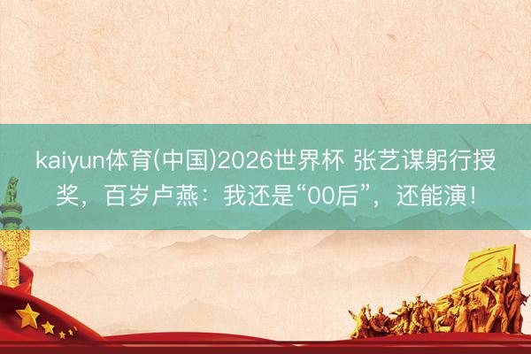kaiyun体育(中国)2026世界杯 张艺谋躬行授奖，百岁卢燕：我还是“00后”，还能演！