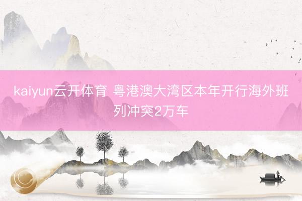 kaiyun云开体育 粤港澳大湾区本年开行海外班列冲突2万车