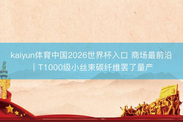 kaiyun体育中国2026世界杯入口 商场最前沿｜T1000级小丝束碳纤维罢了量产