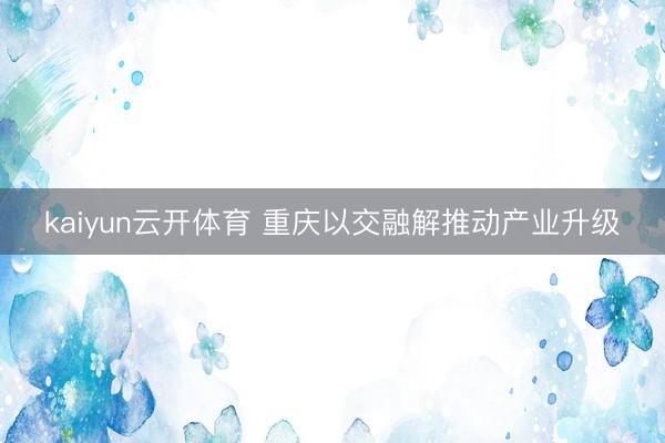 kaiyun云开体育 重庆以交融解推动产业升级