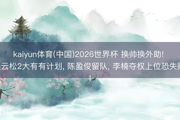 kaiyun体育(中国)2026世界杯 换帅换外助! 张云松2大有有计划, 陈盈俊留队, 李楠夺权上位恐失败!