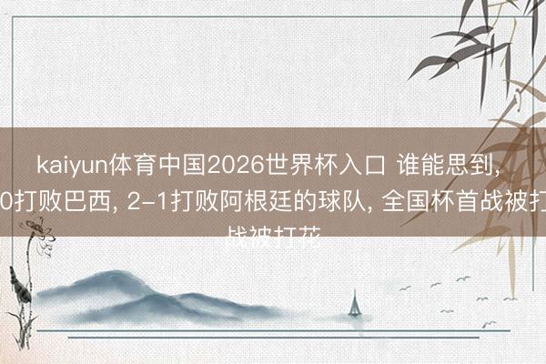 kaiyun体育中国2026世界杯入口 谁能思到, 1-0打败巴西, 2-1打败阿根廷的球队, 全国杯首战被打花