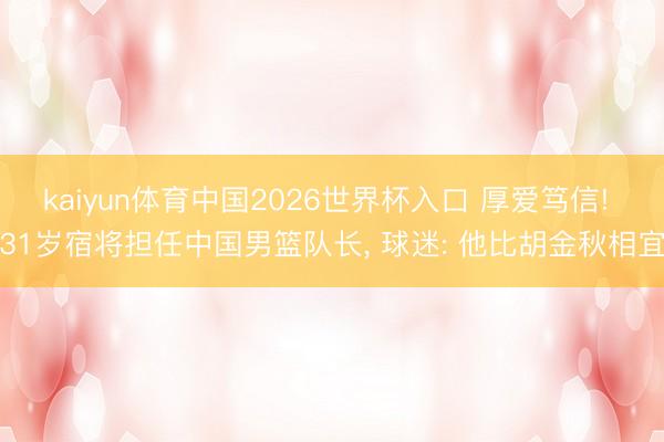 kaiyun体育中国2026世界杯入口 厚爱笃信! 31岁宿将担任中国男篮队长, 球迷: 他比胡金秋相宜