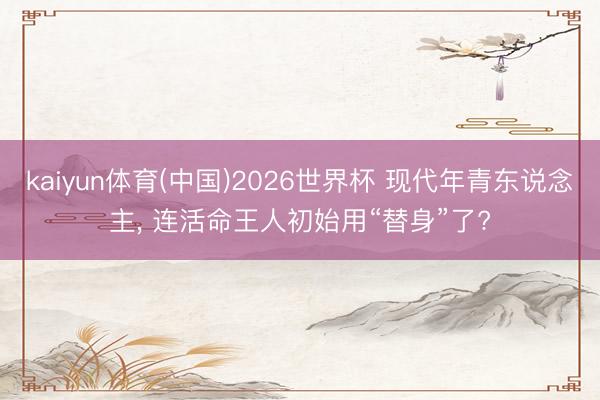 kaiyun体育(中国)2026世界杯 现代年青东说念主, 连活命王人初始用“替身”了?