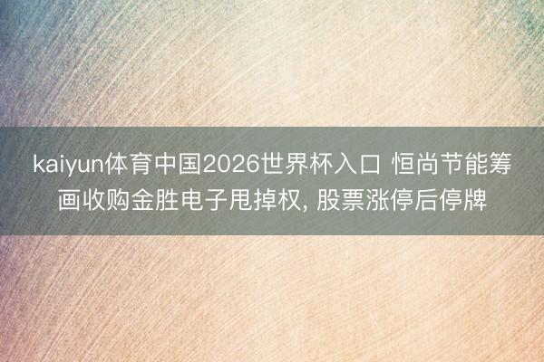 kaiyun体育中国2026世界杯入口 恒尚节能筹画收购金胜电子甩掉权, 股票涨停后停牌