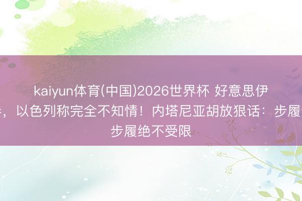 kaiyun体育(中国)2026世界杯 好意思伊签完左券，以色列称完全不知情！内塔尼亚胡放狠话：步履绝不受限