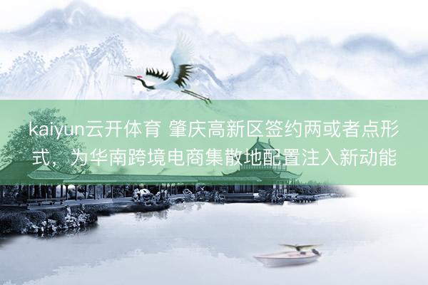 kaiyun云开体育 肇庆高新区签约两或者点形式，为华南跨境电商集散地配置注入新动能