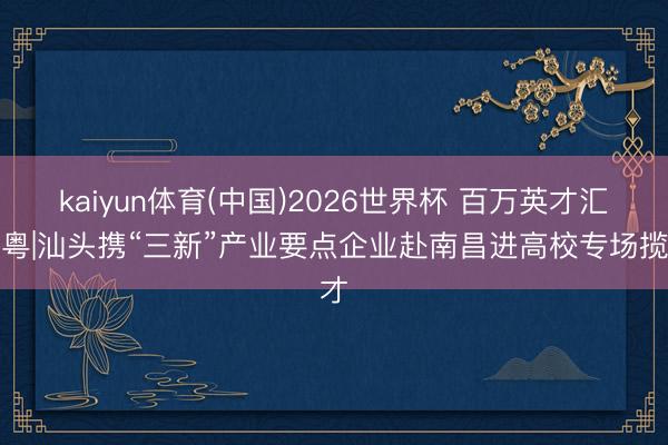 kaiyun体育(中国)2026世界杯 百万英才汇南粤|汕头携“三新”产业要点企业赴南昌进高校专场揽才
