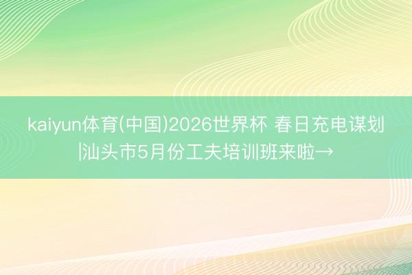 kaiyun体育(中国)2026世界杯 春日充电谋划|汕头市5月份工夫培训班来啦→