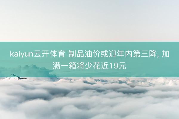 kaiyun云开体育 制品油价或迎年内第三降, 加满一箱将少花近19元