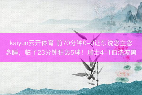 kaiyun云开体育 前70分钟0-0让东说念主念念睡，临了23分钟狂轰5球！瑞士4-1血洗波黑